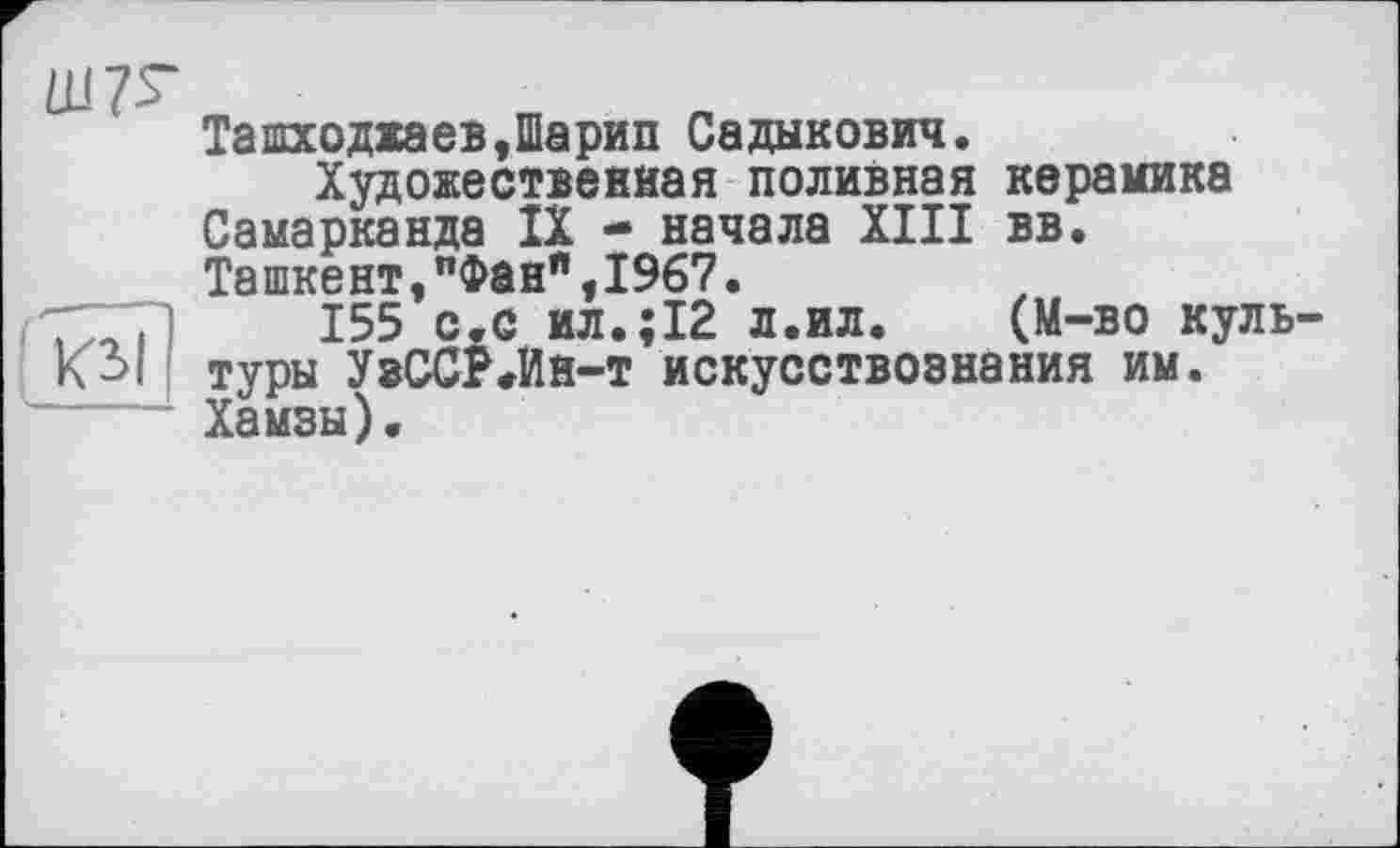 ﻿Ш7Г
ТашходжаевДарип Садыкович.
Художественная поливная керамика Самарканда IX - начала XIII вв. Ташкент,"Фан"у1967.
7~7)	155 с.с ил.;12 л.ил. (М-во куль-
К 31 Туры УвССЪИн-т искусствознания им.
Хамзы).